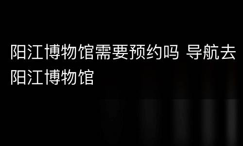 阳江博物馆需要预约吗 导航去阳江博物馆