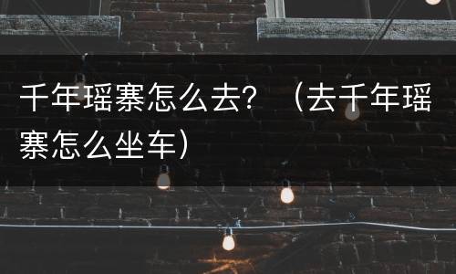 千年瑶寨怎么去？（去千年瑶寨怎么坐车）