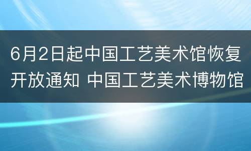 6月2日起中国工艺美术馆恢复开放通知 中国工艺美术博物馆开工