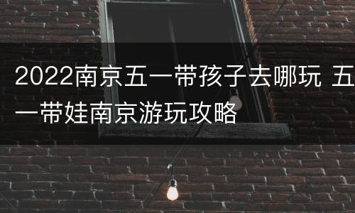 2022南京五一带孩子去哪玩 五一带娃南京游玩攻略