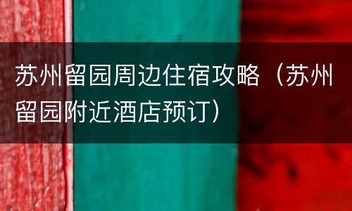 苏州留园周边住宿攻略（苏州留园附近酒店预订）