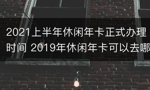 2021上半年休闲年卡正式办理时间 2019年休闲年卡可以去哪些地方