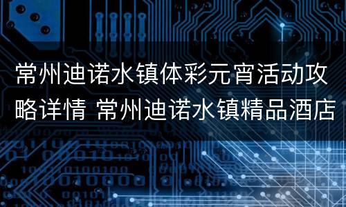 常州迪诺水镇体彩元宵活动攻略详情 常州迪诺水镇精品酒店