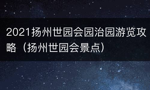 2021扬州世园会园治园游览攻略（扬州世园会景点）