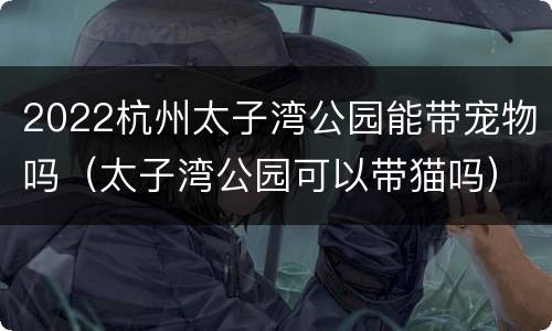 2022杭州太子湾公园能带宠物吗（太子湾公园可以带猫吗）