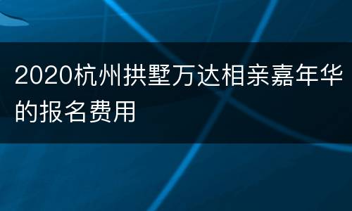 2020杭州拱墅万达相亲嘉年华的报名费用