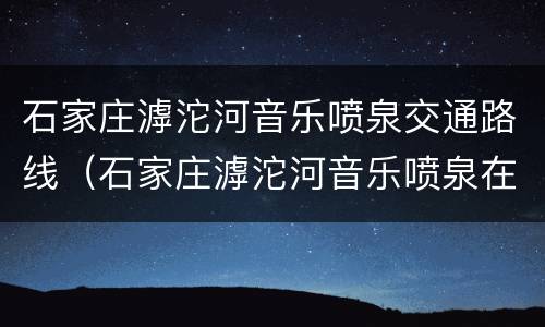 石家庄滹沱河音乐喷泉交通路线（石家庄滹沱河音乐喷泉在哪里）