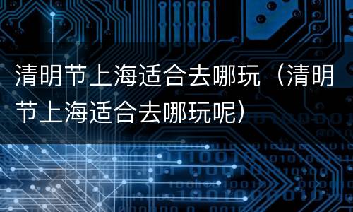 清明节上海适合去哪玩（清明节上海适合去哪玩呢）