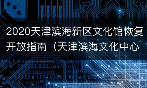 2020天津滨海新区文化馆恢复开放指南（天津滨海文化中心开放时间）