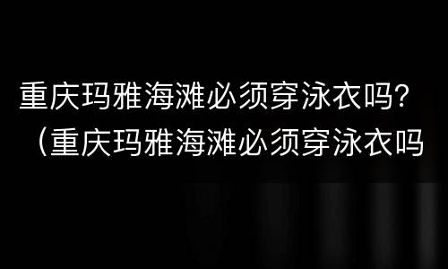 重庆玛雅海滩必须穿泳衣吗？（重庆玛雅海滩必须穿泳衣吗）