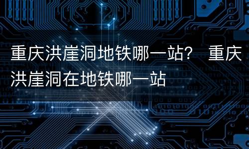 重庆洪崖洞地铁哪一站？ 重庆洪崖洞在地铁哪一站