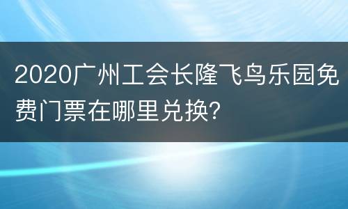 2020广州工会长隆飞鸟乐园免费门票在哪里兑换？