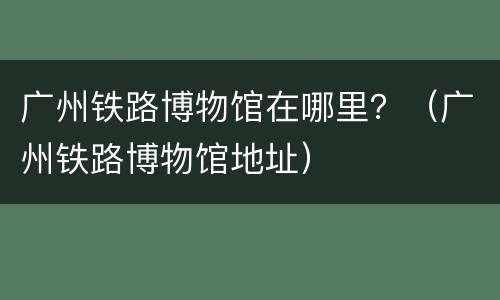 广州铁路博物馆在哪里？（广州铁路博物馆地址）