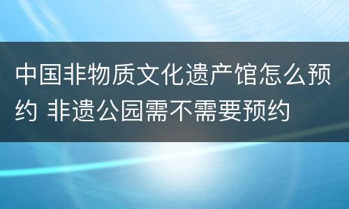 中国非物质文化遗产馆怎么预约 非遗公园需不需要预约