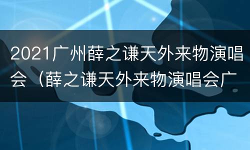 2021广州薛之谦天外来物演唱会（薛之谦天外来物演唱会广州站）