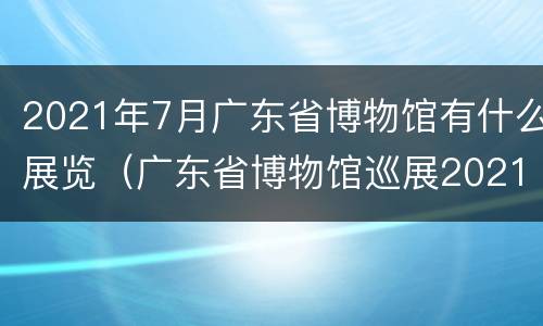 2021年7月广东省博物馆有什么展览（广东省博物馆巡展2021）