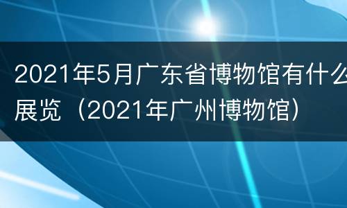 2021年5月广东省博物馆有什么展览（2021年广州博物馆）