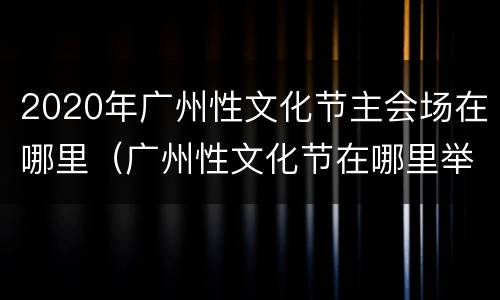 2020年广州性文化节主会场在哪里（广州性文化节在哪里举行）