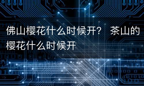 佛山樱花什么时候开？ 茶山的樱花什么时候开