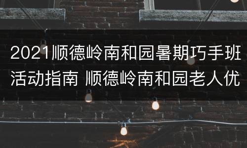 2021顺德岭南和园暑期巧手班活动指南 顺德岭南和园老人优惠吗