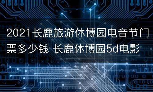 2021长鹿旅游休博园电音节门票多少钱 长鹿休博园5d电影