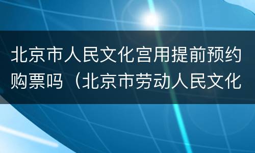 北京市人民文化宫用提前预约购票吗（北京市劳动人民文化宫门票需要预约吗?）
