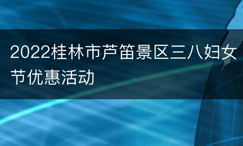 2022桂林市芦笛景区三八妇女节优惠活动