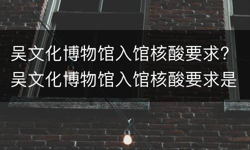 吴文化博物馆入馆核酸要求? 吴文化博物馆入馆核酸要求是什么