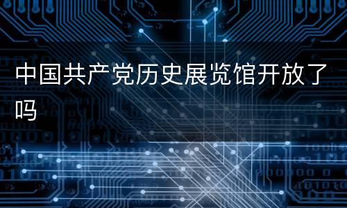 中国共产党历史展览馆开放了吗