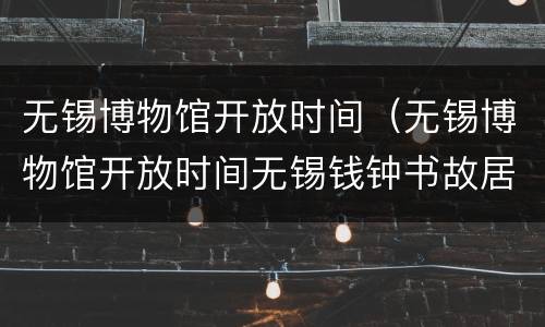 无锡博物馆开放时间（无锡博物馆开放时间无锡钱钟书故居开放时间）