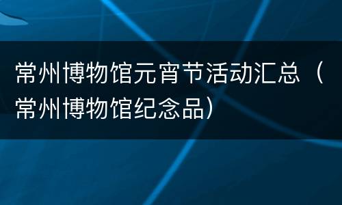 常州博物馆元宵节活动汇总（常州博物馆纪念品）