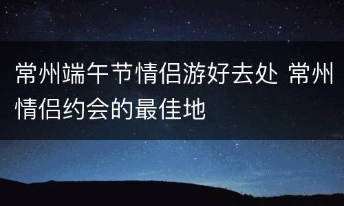 常州端午节情侣游好去处 常州情侣约会的最佳地