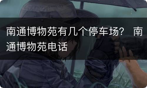 南通博物苑有几个停车场？ 南通博物苑电话