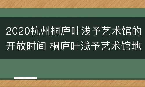 2020杭州桐庐叶浅予艺术馆的开放时间 桐庐叶浅予艺术馆地址