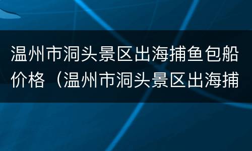 温州市洞头景区出海捕鱼包船价格（温州市洞头景区出海捕鱼包船价格多少）