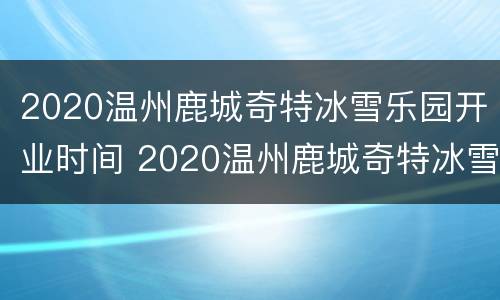 2020温州鹿城奇特冰雪乐园开业时间 2020温州鹿城奇特冰雪乐园开业时间表