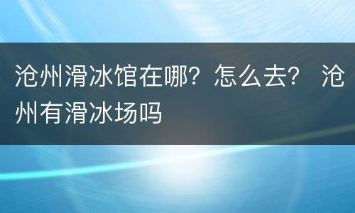 沧州滑冰馆在哪？怎么去？ 沧州有滑冰场吗