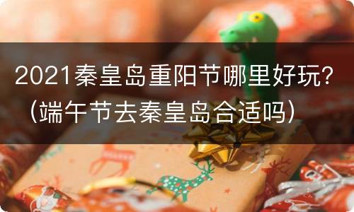 2021秦皇岛重阳节哪里好玩？（端午节去秦皇岛合适吗）