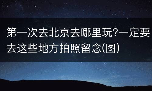 第一次去北京去哪里玩?一定要去这些地方拍照留念(图)