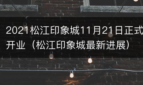 2021松江印象城11月21日正式开业（松江印象城最新进展）