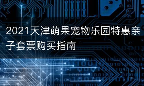 2021天津萌果宠物乐园特惠亲子套票购买指南