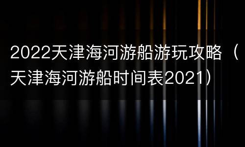 2022天津海河游船游玩攻略（天津海河游船时间表2021）