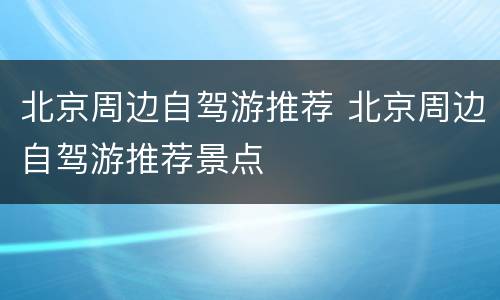 北京周边自驾游推荐 北京周边自驾游推荐景点