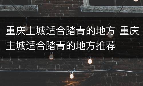 重庆主城适合踏青的地方 重庆主城适合踏青的地方推荐