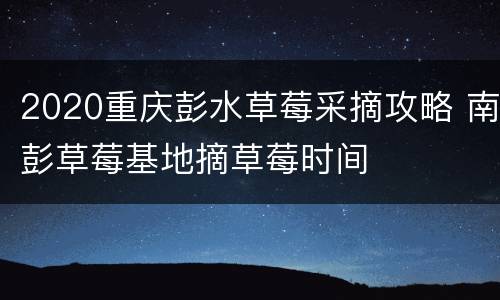 2020重庆彭水草莓采摘攻略 南彭草莓基地摘草莓时间