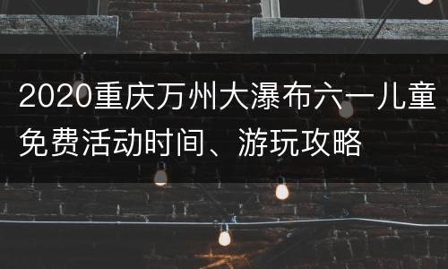 2020重庆万州大瀑布六一儿童免费活动时间、游玩攻略