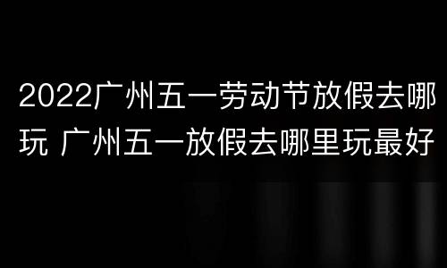 2022广州五一劳动节放假去哪玩 广州五一放假去哪里玩最好