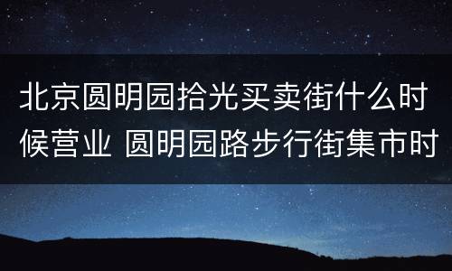 北京圆明园拾光买卖街什么时候营业 圆明园路步行街集市时间
