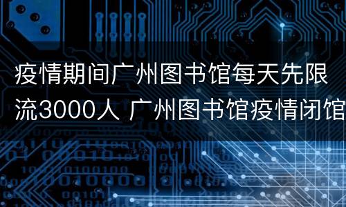 疫情期间广州图书馆每天先限流3000人 广州图书馆疫情闭馆