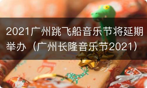 2021广州跳飞船音乐节将延期举办（广州长隆音乐节2021）